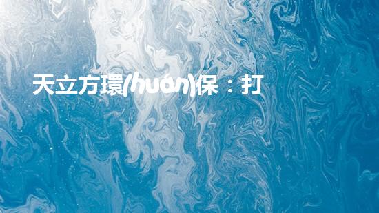 天立方環(huán)保：打造可持續(xù)城市生態(tài)，守護(hù)地球家園